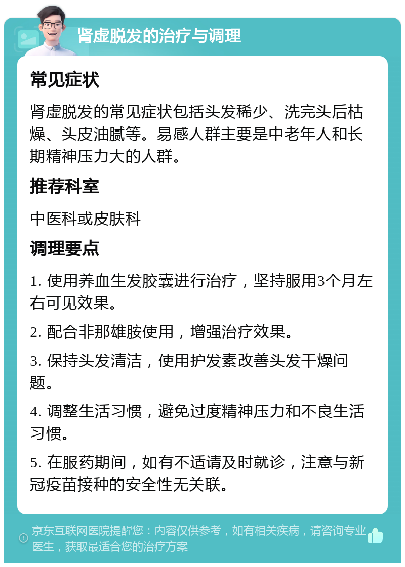 肾虚脱发的治疗与调理 常见症状 肾虚脱发的常见症状包括头发稀少、洗完头后枯燥、头皮油腻等。易感人群主要是中老年人和长期精神压力大的人群。 推荐科室 中医科或皮肤科 调理要点 1. 使用养血生发胶囊进行治疗，坚持服用3个月左右可见效果。 2. 配合非那雄胺使用，增强治疗效果。 3. 保持头发清洁，使用护发素改善头发干燥问题。 4. 调整生活习惯，避免过度精神压力和不良生活习惯。 5. 在服药期间，如有不适请及时就诊，注意与新冠疫苗接种的安全性无关联。