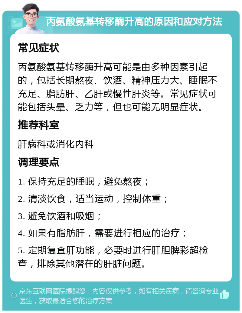 丙氨酸氨基转移酶升高的原因和应对方法 常见症状 丙氨酸氨基转移酶升高可能是由多种因素引起的，包括长期熬夜、饮酒、精神压力大、睡眠不充足、脂肪肝、乙肝或慢性肝炎等。常见症状可能包括头晕、乏力等，但也可能无明显症状。 推荐科室 肝病科或消化内科 调理要点 1. 保持充足的睡眠，避免熬夜； 2. 清淡饮食，适当运动，控制体重； 3. 避免饮酒和吸烟； 4. 如果有脂肪肝，需要进行相应的治疗； 5. 定期复查肝功能，必要时进行肝胆脾彩超检查，排除其他潜在的肝脏问题。