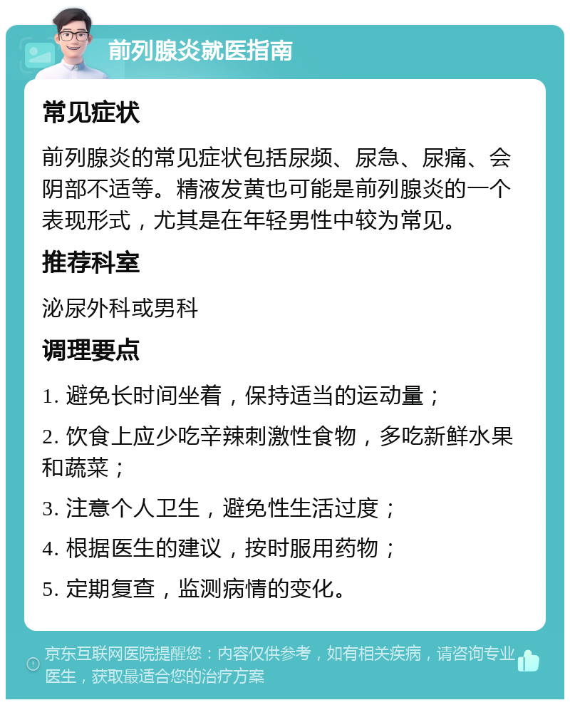 前列腺炎就医指南 常见症状 前列腺炎的常见症状包括尿频、尿急、尿痛、会阴部不适等。精液发黄也可能是前列腺炎的一个表现形式，尤其是在年轻男性中较为常见。 推荐科室 泌尿外科或男科 调理要点 1. 避免长时间坐着，保持适当的运动量； 2. 饮食上应少吃辛辣刺激性食物，多吃新鲜水果和蔬菜； 3. 注意个人卫生，避免性生活过度； 4. 根据医生的建议，按时服用药物； 5. 定期复查，监测病情的变化。