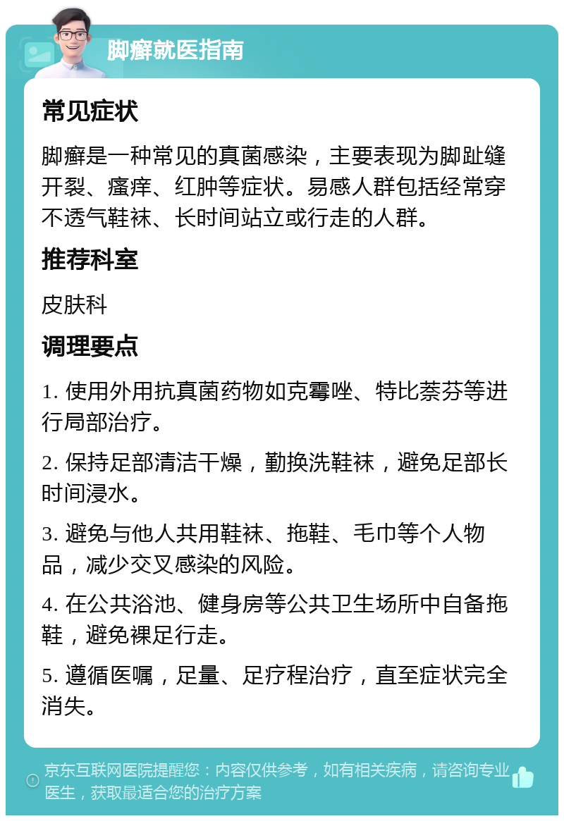 脚癣就医指南 常见症状 脚癣是一种常见的真菌感染，主要表现为脚趾缝开裂、瘙痒、红肿等症状。易感人群包括经常穿不透气鞋袜、长时间站立或行走的人群。 推荐科室 皮肤科 调理要点 1. 使用外用抗真菌药物如克霉唑、特比萘芬等进行局部治疗。 2. 保持足部清洁干燥，勤换洗鞋袜，避免足部长时间浸水。 3. 避免与他人共用鞋袜、拖鞋、毛巾等个人物品，减少交叉感染的风险。 4. 在公共浴池、健身房等公共卫生场所中自备拖鞋，避免裸足行走。 5. 遵循医嘱，足量、足疗程治疗，直至症状完全消失。