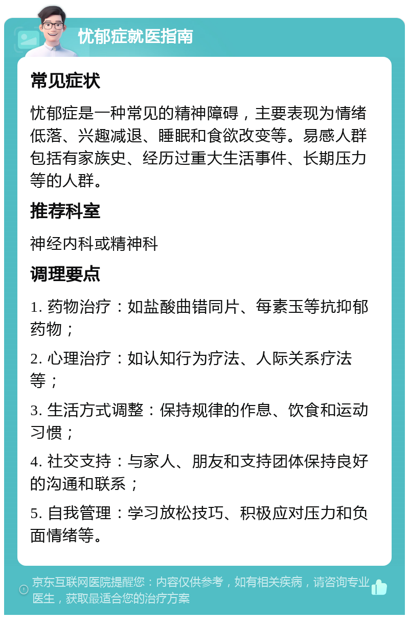 忧郁症就医指南 常见症状 忧郁症是一种常见的精神障碍，主要表现为情绪低落、兴趣减退、睡眠和食欲改变等。易感人群包括有家族史、经历过重大生活事件、长期压力等的人群。 推荐科室 神经内科或精神科 调理要点 1. 药物治疗：如盐酸曲错同片、每素玉等抗抑郁药物； 2. 心理治疗：如认知行为疗法、人际关系疗法等； 3. 生活方式调整：保持规律的作息、饮食和运动习惯； 4. 社交支持：与家人、朋友和支持团体保持良好的沟通和联系； 5. 自我管理：学习放松技巧、积极应对压力和负面情绪等。