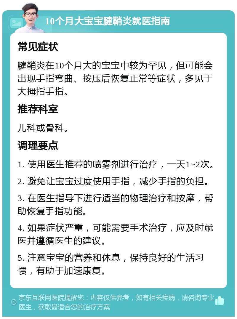 10个月大宝宝腱鞘炎就医指南 常见症状 腱鞘炎在10个月大的宝宝中较为罕见，但可能会出现手指弯曲、按压后恢复正常等症状，多见于大拇指手指。 推荐科室 儿科或骨科。 调理要点 1. 使用医生推荐的喷雾剂进行治疗，一天1~2次。 2. 避免让宝宝过度使用手指，减少手指的负担。 3. 在医生指导下进行适当的物理治疗和按摩，帮助恢复手指功能。 4. 如果症状严重，可能需要手术治疗，应及时就医并遵循医生的建议。 5. 注意宝宝的营养和休息，保持良好的生活习惯，有助于加速康复。