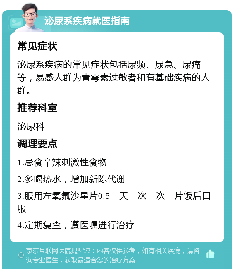 泌尿系疾病就医指南 常见症状 泌尿系疾病的常见症状包括尿频、尿急、尿痛等，易感人群为青霉素过敏者和有基础疾病的人群。 推荐科室 泌尿科 调理要点 1.忌食辛辣刺激性食物 2.多喝热水，增加新陈代谢 3.服用左氧氟沙星片0.5一天一次一次一片饭后口服 4.定期复查，遵医嘱进行治疗