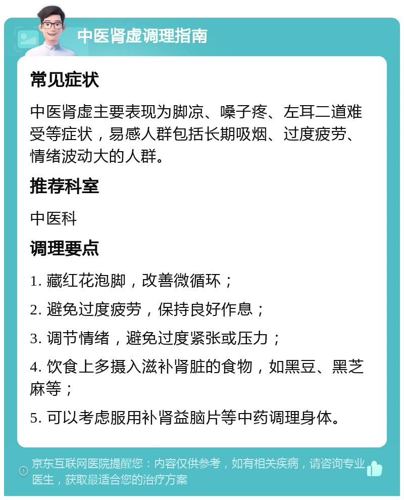 中医肾虚调理指南 常见症状 中医肾虚主要表现为脚凉、嗓子疼、左耳二道难受等症状，易感人群包括长期吸烟、过度疲劳、情绪波动大的人群。 推荐科室 中医科 调理要点 1. 藏红花泡脚，改善微循环； 2. 避免过度疲劳，保持良好作息； 3. 调节情绪，避免过度紧张或压力； 4. 饮食上多摄入滋补肾脏的食物，如黑豆、黑芝麻等； 5. 可以考虑服用补肾益脑片等中药调理身体。