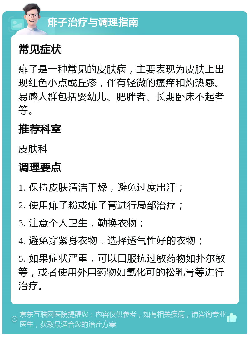 痱子治疗与调理指南 常见症状 痱子是一种常见的皮肤病，主要表现为皮肤上出现红色小点或丘疹，伴有轻微的瘙痒和灼热感。易感人群包括婴幼儿、肥胖者、长期卧床不起者等。 推荐科室 皮肤科 调理要点 1. 保持皮肤清洁干燥，避免过度出汗； 2. 使用痱子粉或痱子膏进行局部治疗； 3. 注意个人卫生，勤换衣物； 4. 避免穿紧身衣物，选择透气性好的衣物； 5. 如果症状严重，可以口服抗过敏药物如扑尔敏等，或者使用外用药物如氢化可的松乳膏等进行治疗。