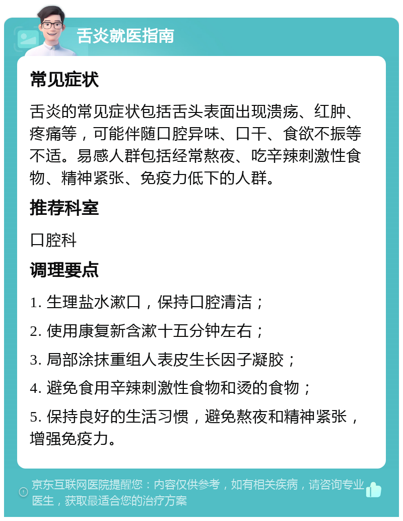 舌炎就医指南 常见症状 舌炎的常见症状包括舌头表面出现溃疡、红肿、疼痛等，可能伴随口腔异味、口干、食欲不振等不适。易感人群包括经常熬夜、吃辛辣刺激性食物、精神紧张、免疫力低下的人群。 推荐科室 口腔科 调理要点 1. 生理盐水漱口，保持口腔清洁； 2. 使用康复新含漱十五分钟左右； 3. 局部涂抹重组人表皮生长因子凝胶； 4. 避免食用辛辣刺激性食物和烫的食物； 5. 保持良好的生活习惯，避免熬夜和精神紧张，增强免疫力。