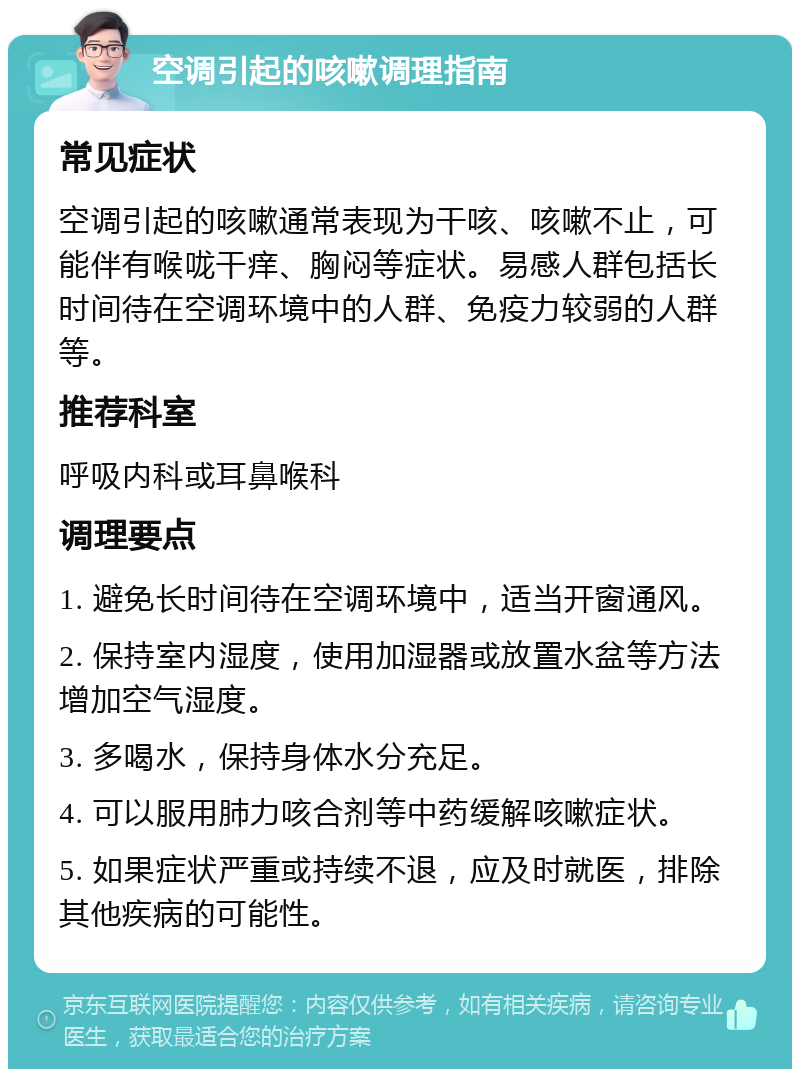 空调引起的咳嗽调理指南 常见症状 空调引起的咳嗽通常表现为干咳、咳嗽不止，可能伴有喉咙干痒、胸闷等症状。易感人群包括长时间待在空调环境中的人群、免疫力较弱的人群等。 推荐科室 呼吸内科或耳鼻喉科 调理要点 1. 避免长时间待在空调环境中，适当开窗通风。 2. 保持室内湿度，使用加湿器或放置水盆等方法增加空气湿度。 3. 多喝水，保持身体水分充足。 4. 可以服用肺力咳合剂等中药缓解咳嗽症状。 5. 如果症状严重或持续不退，应及时就医，排除其他疾病的可能性。