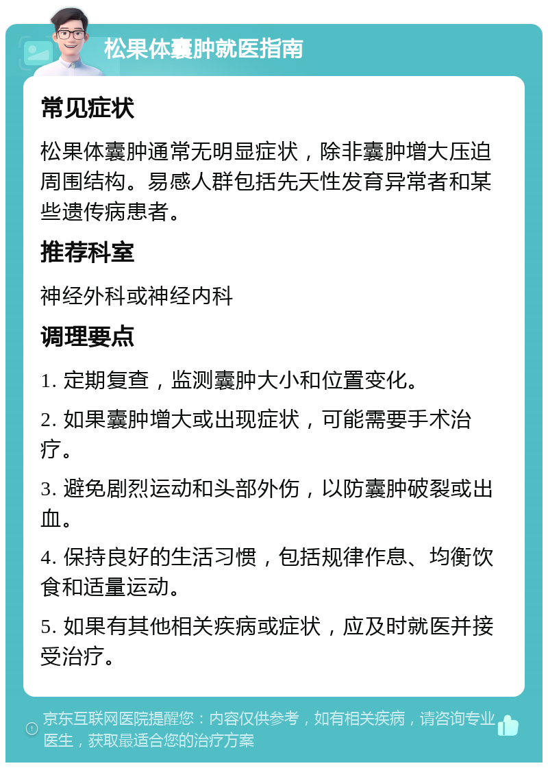 松果体囊肿就医指南 常见症状 松果体囊肿通常无明显症状，除非囊肿增大压迫周围结构。易感人群包括先天性发育异常者和某些遗传病患者。 推荐科室 神经外科或神经内科 调理要点 1. 定期复查，监测囊肿大小和位置变化。 2. 如果囊肿增大或出现症状，可能需要手术治疗。 3. 避免剧烈运动和头部外伤，以防囊肿破裂或出血。 4. 保持良好的生活习惯，包括规律作息、均衡饮食和适量运动。 5. 如果有其他相关疾病或症状，应及时就医并接受治疗。