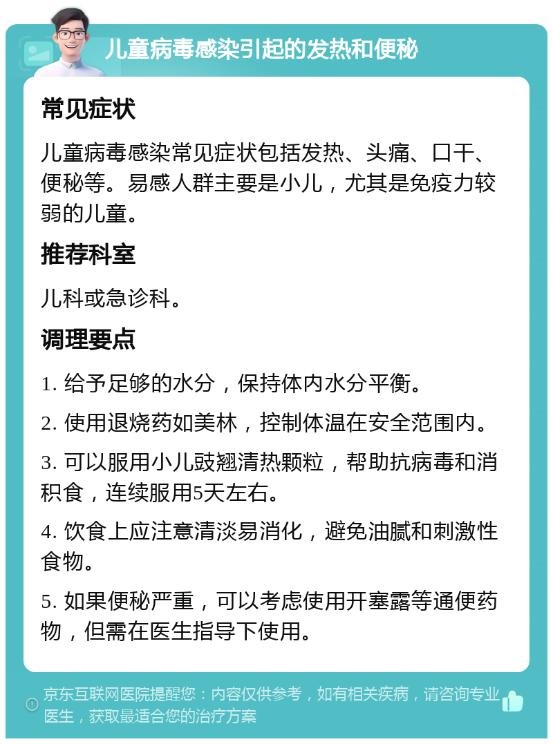 儿童病毒感染引起的发热和便秘 常见症状 儿童病毒感染常见症状包括发热、头痛、口干、便秘等。易感人群主要是小儿，尤其是免疫力较弱的儿童。 推荐科室 儿科或急诊科。 调理要点 1. 给予足够的水分，保持体内水分平衡。 2. 使用退烧药如美林，控制体温在安全范围内。 3. 可以服用小儿豉翘清热颗粒，帮助抗病毒和消积食，连续服用5天左右。 4. 饮食上应注意清淡易消化，避免油腻和刺激性食物。 5. 如果便秘严重，可以考虑使用开塞露等通便药物，但需在医生指导下使用。