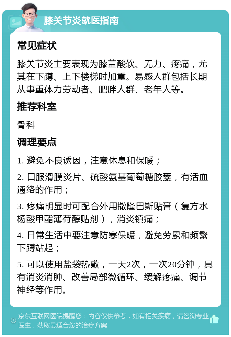 膝关节炎就医指南 常见症状 膝关节炎主要表现为膝盖酸软、无力、疼痛，尤其在下蹲、上下楼梯时加重。易感人群包括长期从事重体力劳动者、肥胖人群、老年人等。 推荐科室 骨科 调理要点 1. 避免不良诱因，注意休息和保暖； 2. 口服滑膜炎片、硫酸氨基葡萄糖胶囊，有活血通络的作用； 3. 疼痛明显时可配合外用撒隆巴斯贴膏（复方水杨酸甲酯薄荷醇贴剂），消炎镇痛； 4. 日常生活中要注意防寒保暖，避免劳累和频繁下蹲站起； 5. 可以使用盐袋热敷，一天2次，一次20分钟，具有消炎消肿、改善局部微循环、缓解疼痛、调节神经等作用。