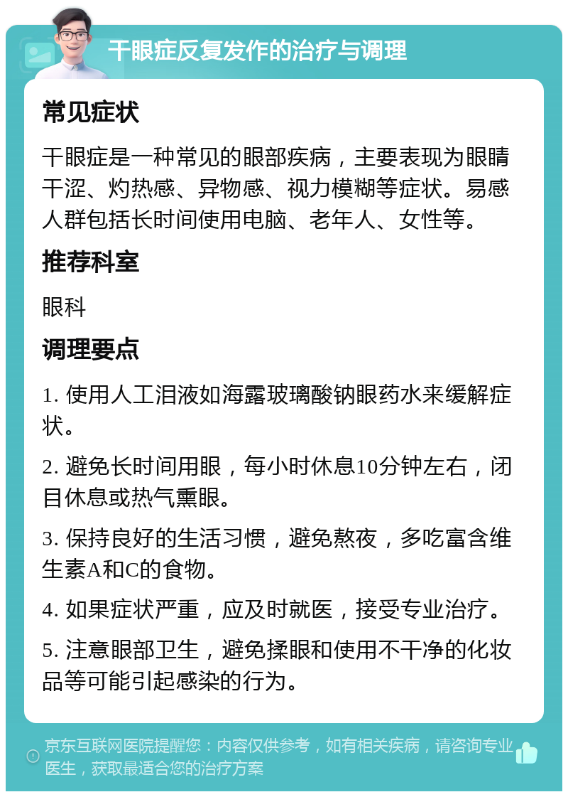 干眼症反复发作的治疗与调理 常见症状 干眼症是一种常见的眼部疾病，主要表现为眼睛干涩、灼热感、异物感、视力模糊等症状。易感人群包括长时间使用电脑、老年人、女性等。 推荐科室 眼科 调理要点 1. 使用人工泪液如海露玻璃酸钠眼药水来缓解症状。 2. 避免长时间用眼，每小时休息10分钟左右，闭目休息或热气熏眼。 3. 保持良好的生活习惯，避免熬夜，多吃富含维生素A和C的食物。 4. 如果症状严重，应及时就医，接受专业治疗。 5. 注意眼部卫生，避免揉眼和使用不干净的化妆品等可能引起感染的行为。