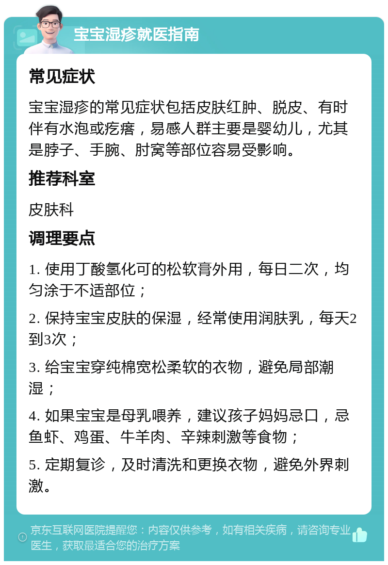 宝宝湿疹就医指南 常见症状 宝宝湿疹的常见症状包括皮肤红肿、脱皮、有时伴有水泡或疙瘩，易感人群主要是婴幼儿，尤其是脖子、手腕、肘窝等部位容易受影响。 推荐科室 皮肤科 调理要点 1. 使用丁酸氢化可的松软膏外用，每日二次，均匀涂于不适部位； 2. 保持宝宝皮肤的保湿，经常使用润肤乳，每天2到3次； 3. 给宝宝穿纯棉宽松柔软的衣物，避免局部潮湿； 4. 如果宝宝是母乳喂养，建议孩子妈妈忌口，忌鱼虾、鸡蛋、牛羊肉、辛辣刺激等食物； 5. 定期复诊，及时清洗和更换衣物，避免外界刺激。