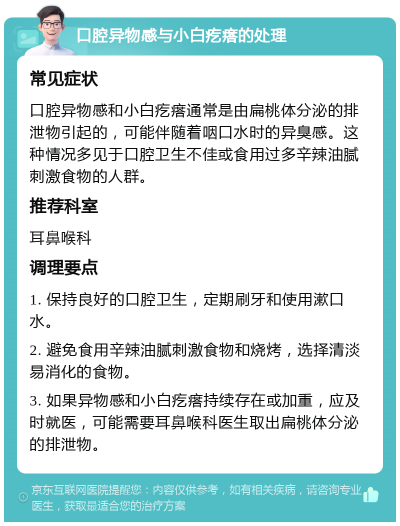 口腔异物感与小白疙瘩的处理 常见症状 口腔异物感和小白疙瘩通常是由扁桃体分泌的排泄物引起的，可能伴随着咽口水时的异臭感。这种情况多见于口腔卫生不佳或食用过多辛辣油腻刺激食物的人群。 推荐科室 耳鼻喉科 调理要点 1. 保持良好的口腔卫生，定期刷牙和使用漱口水。 2. 避免食用辛辣油腻刺激食物和烧烤，选择清淡易消化的食物。 3. 如果异物感和小白疙瘩持续存在或加重，应及时就医，可能需要耳鼻喉科医生取出扁桃体分泌的排泄物。