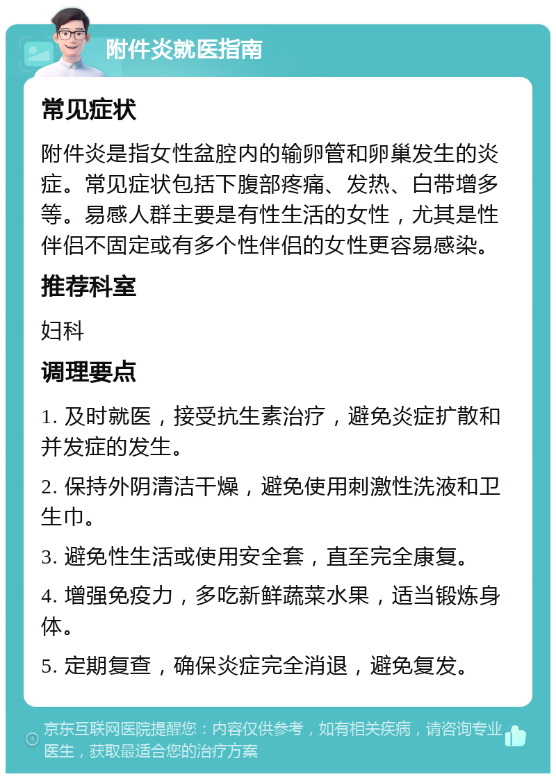 附件炎就医指南 常见症状 附件炎是指女性盆腔内的输卵管和卵巢发生的炎症。常见症状包括下腹部疼痛、发热、白带增多等。易感人群主要是有性生活的女性，尤其是性伴侣不固定或有多个性伴侣的女性更容易感染。 推荐科室 妇科 调理要点 1. 及时就医，接受抗生素治疗，避免炎症扩散和并发症的发生。 2. 保持外阴清洁干燥，避免使用刺激性洗液和卫生巾。 3. 避免性生活或使用安全套，直至完全康复。 4. 增强免疫力，多吃新鲜蔬菜水果，适当锻炼身体。 5. 定期复查，确保炎症完全消退，避免复发。