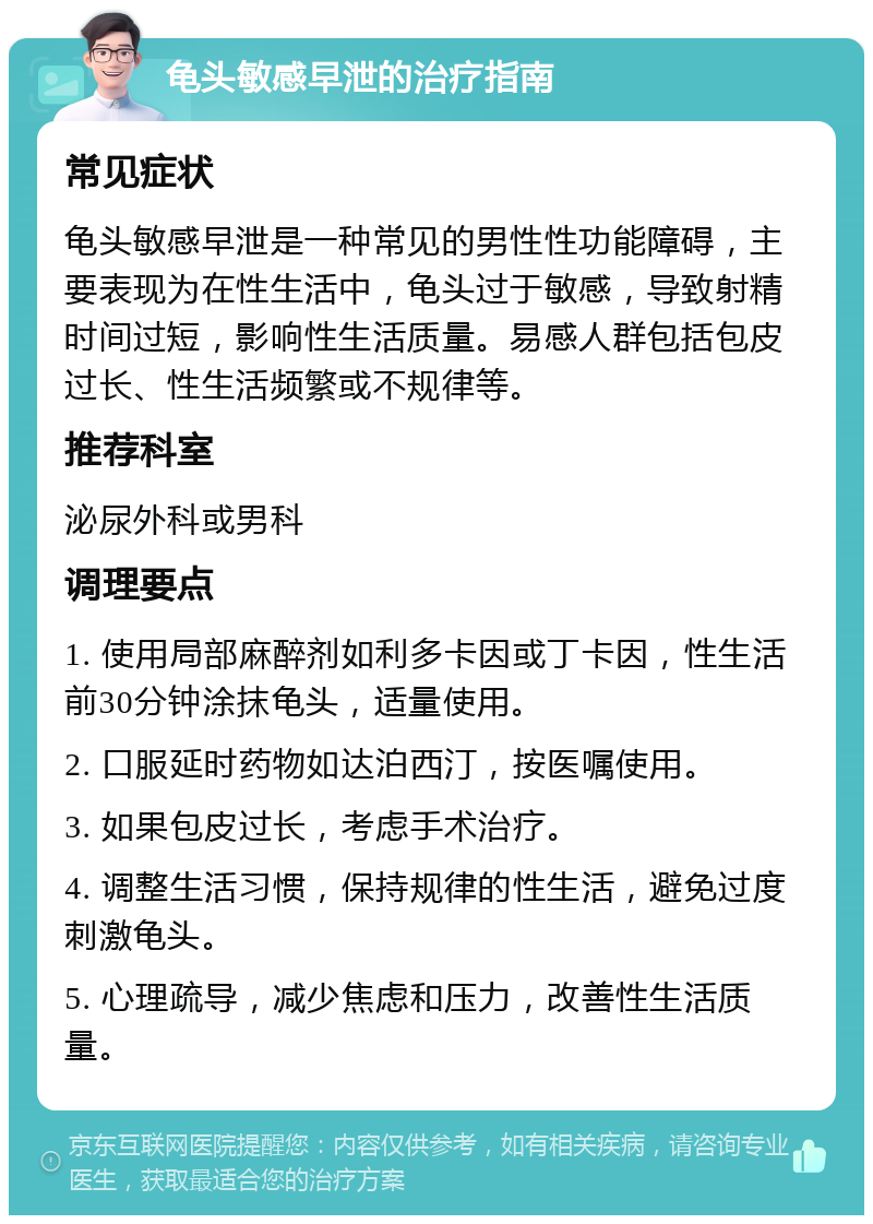 龟头敏感早泄的治疗指南 常见症状 龟头敏感早泄是一种常见的男性性功能障碍，主要表现为在性生活中，龟头过于敏感，导致射精时间过短，影响性生活质量。易感人群包括包皮过长、性生活频繁或不规律等。 推荐科室 泌尿外科或男科 调理要点 1. 使用局部麻醉剂如利多卡因或丁卡因，性生活前30分钟涂抹龟头，适量使用。 2. 口服延时药物如达泊西汀，按医嘱使用。 3. 如果包皮过长，考虑手术治疗。 4. 调整生活习惯，保持规律的性生活，避免过度刺激龟头。 5. 心理疏导，减少焦虑和压力，改善性生活质量。