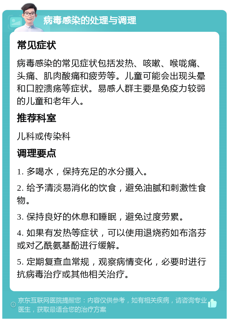 病毒感染的处理与调理 常见症状 病毒感染的常见症状包括发热、咳嗽、喉咙痛、头痛、肌肉酸痛和疲劳等。儿童可能会出现头晕和口腔溃疡等症状。易感人群主要是免疫力较弱的儿童和老年人。 推荐科室 儿科或传染科 调理要点 1. 多喝水，保持充足的水分摄入。 2. 给予清淡易消化的饮食，避免油腻和刺激性食物。 3. 保持良好的休息和睡眠，避免过度劳累。 4. 如果有发热等症状，可以使用退烧药如布洛芬或对乙酰氨基酚进行缓解。 5. 定期复查血常规，观察病情变化，必要时进行抗病毒治疗或其他相关治疗。