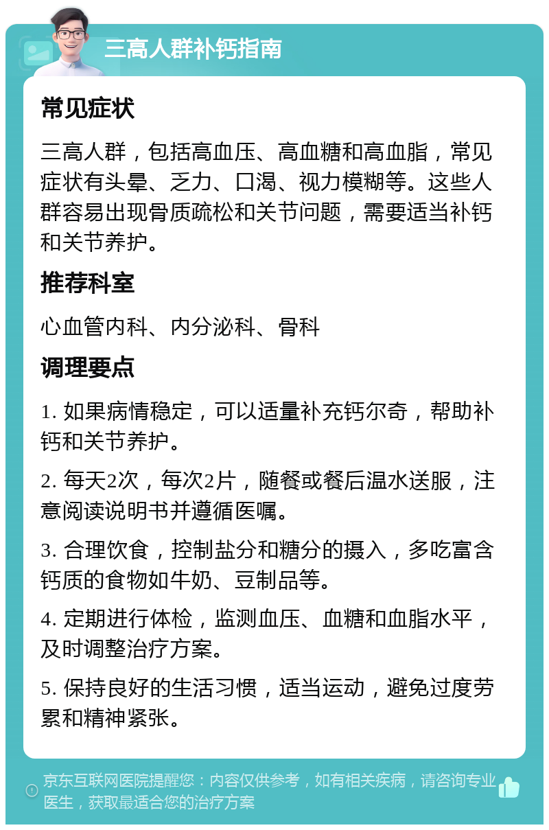 三高人群补钙指南 常见症状 三高人群，包括高血压、高血糖和高血脂，常见症状有头晕、乏力、口渴、视力模糊等。这些人群容易出现骨质疏松和关节问题，需要适当补钙和关节养护。 推荐科室 心血管内科、内分泌科、骨科 调理要点 1. 如果病情稳定，可以适量补充钙尔奇，帮助补钙和关节养护。 2. 每天2次，每次2片，随餐或餐后温水送服，注意阅读说明书并遵循医嘱。 3. 合理饮食，控制盐分和糖分的摄入，多吃富含钙质的食物如牛奶、豆制品等。 4. 定期进行体检，监测血压、血糖和血脂水平，及时调整治疗方案。 5. 保持良好的生活习惯，适当运动，避免过度劳累和精神紧张。