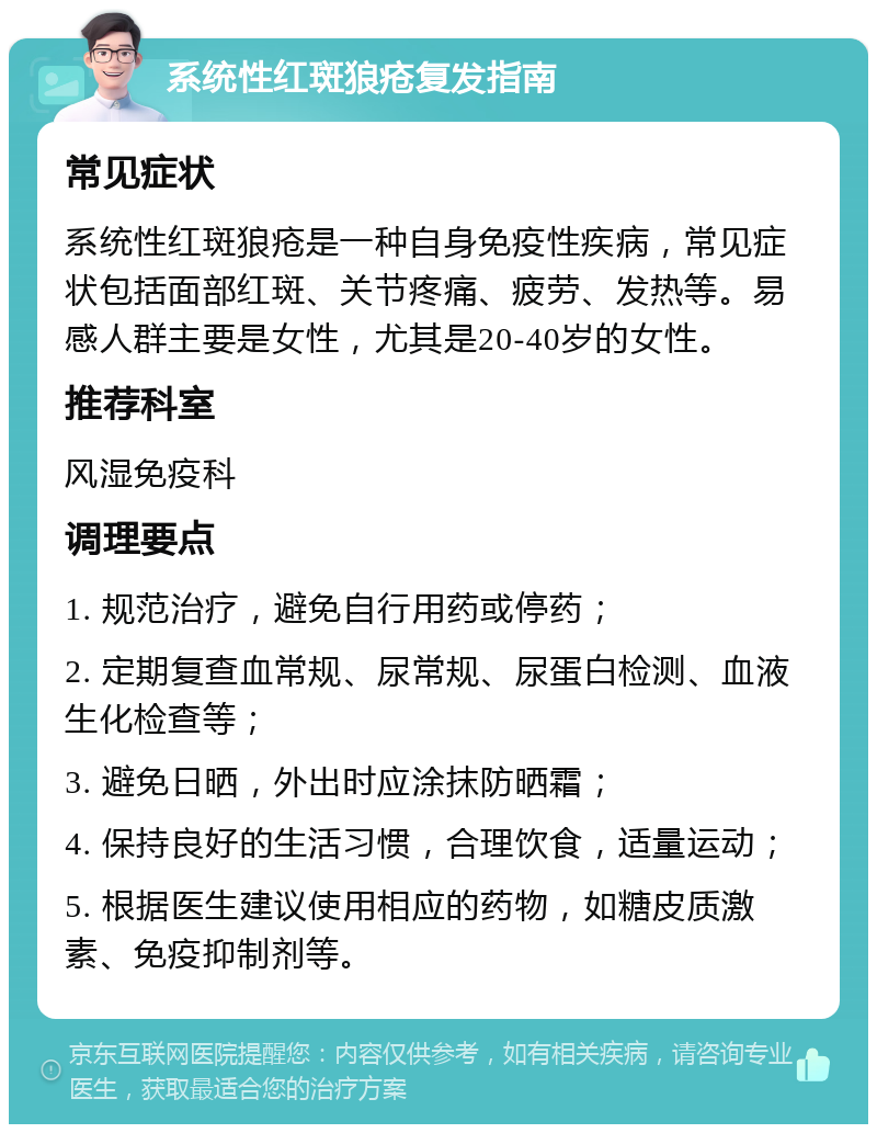 系统性红斑狼疮复发指南 常见症状 系统性红斑狼疮是一种自身免疫性疾病，常见症状包括面部红斑、关节疼痛、疲劳、发热等。易感人群主要是女性，尤其是20-40岁的女性。 推荐科室 风湿免疫科 调理要点 1. 规范治疗，避免自行用药或停药； 2. 定期复查血常规、尿常规、尿蛋白检测、血液生化检查等； 3. 避免日晒，外出时应涂抹防晒霜； 4. 保持良好的生活习惯，合理饮食，适量运动； 5. 根据医生建议使用相应的药物，如糖皮质激素、免疫抑制剂等。