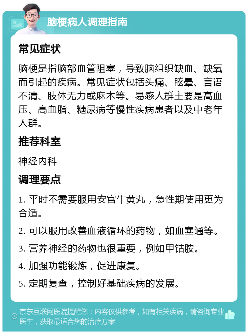 脑梗病人调理指南 常见症状 脑梗是指脑部血管阻塞，导致脑组织缺血、缺氧而引起的疾病。常见症状包括头痛、眩晕、言语不清、肢体无力或麻木等。易感人群主要是高血压、高血脂、糖尿病等慢性疾病患者以及中老年人群。 推荐科室 神经内科 调理要点 1. 平时不需要服用安宫牛黄丸，急性期使用更为合适。 2. 可以服用改善血液循环的药物，如血塞通等。 3. 营养神经的药物也很重要，例如甲钴胺。 4. 加强功能锻炼，促进康复。 5. 定期复查，控制好基础疾病的发展。