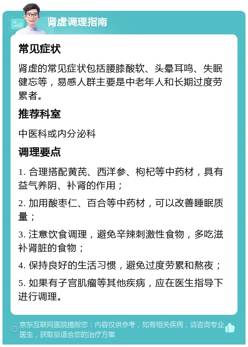 肾虚调理指南 常见症状 肾虚的常见症状包括腰膝酸软、头晕耳鸣、失眠健忘等，易感人群主要是中老年人和长期过度劳累者。 推荐科室 中医科或内分泌科 调理要点 1. 合理搭配黄芪、西洋参、枸杞等中药材，具有益气养阴、补肾的作用； 2. 加用酸枣仁、百合等中药材，可以改善睡眠质量； 3. 注意饮食调理，避免辛辣刺激性食物，多吃滋补肾脏的食物； 4. 保持良好的生活习惯，避免过度劳累和熬夜； 5. 如果有子宫肌瘤等其他疾病，应在医生指导下进行调理。