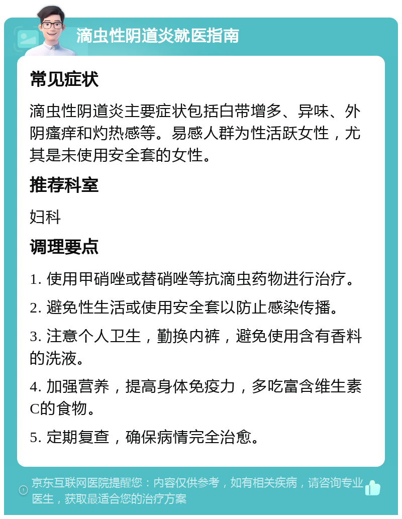 滴虫性阴道炎就医指南 常见症状 滴虫性阴道炎主要症状包括白带增多、异味、外阴瘙痒和灼热感等。易感人群为性活跃女性，尤其是未使用安全套的女性。 推荐科室 妇科 调理要点 1. 使用甲硝唑或替硝唑等抗滴虫药物进行治疗。 2. 避免性生活或使用安全套以防止感染传播。 3. 注意个人卫生，勤换内裤，避免使用含有香料的洗液。 4. 加强营养，提高身体免疫力，多吃富含维生素C的食物。 5. 定期复查，确保病情完全治愈。