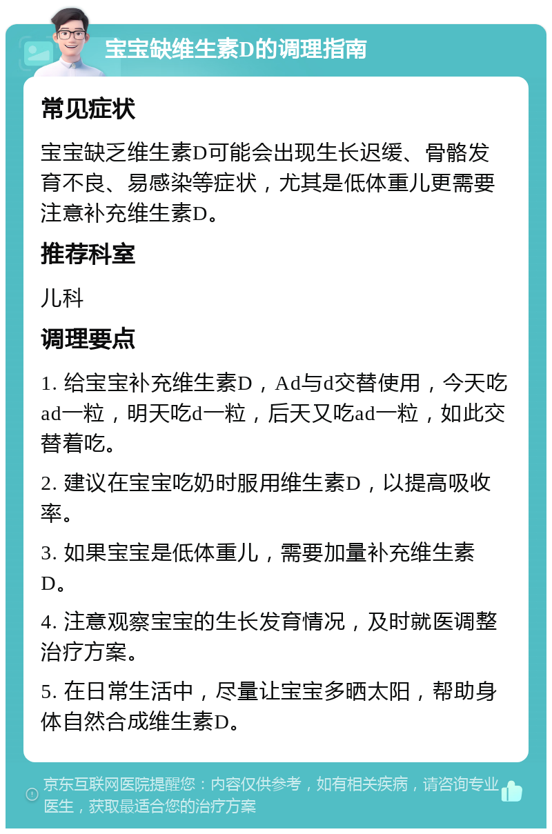 宝宝缺维生素D的调理指南 常见症状 宝宝缺乏维生素D可能会出现生长迟缓、骨骼发育不良、易感染等症状，尤其是低体重儿更需要注意补充维生素D。 推荐科室 儿科 调理要点 1. 给宝宝补充维生素D，Ad与d交替使用，今天吃ad一粒，明天吃d一粒，后天又吃ad一粒，如此交替着吃。 2. 建议在宝宝吃奶时服用维生素D，以提高吸收率。 3. 如果宝宝是低体重儿，需要加量补充维生素D。 4. 注意观察宝宝的生长发育情况，及时就医调整治疗方案。 5. 在日常生活中，尽量让宝宝多晒太阳，帮助身体自然合成维生素D。