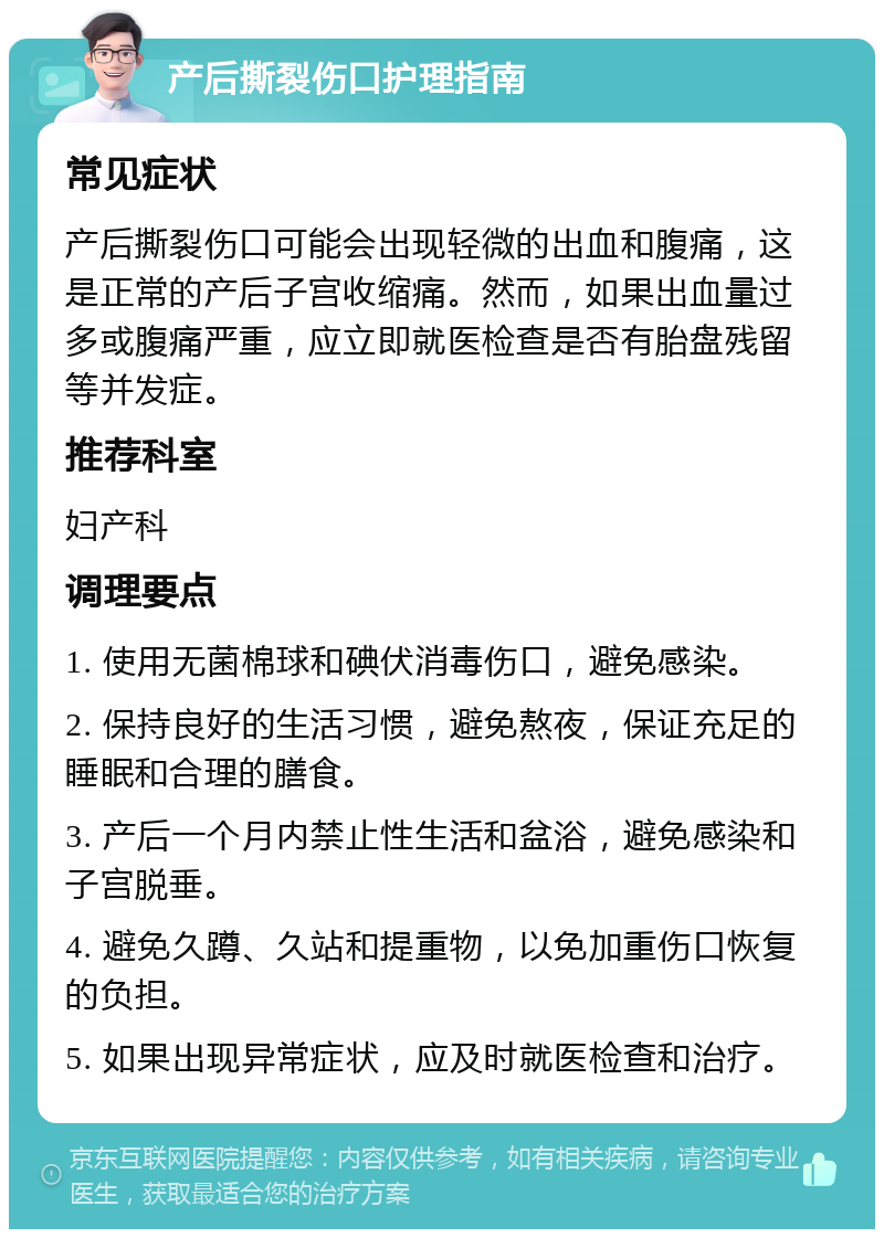 产后撕裂伤口护理指南 常见症状 产后撕裂伤口可能会出现轻微的出血和腹痛，这是正常的产后子宫收缩痛。然而，如果出血量过多或腹痛严重，应立即就医检查是否有胎盘残留等并发症。 推荐科室 妇产科 调理要点 1. 使用无菌棉球和碘伏消毒伤口，避免感染。 2. 保持良好的生活习惯，避免熬夜，保证充足的睡眠和合理的膳食。 3. 产后一个月内禁止性生活和盆浴，避免感染和子宫脱垂。 4. 避免久蹲、久站和提重物，以免加重伤口恢复的负担。 5. 如果出现异常症状，应及时就医检查和治疗。