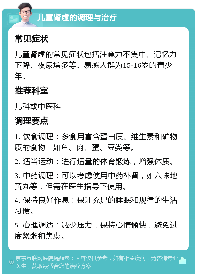 儿童肾虚的调理与治疗 常见症状 儿童肾虚的常见症状包括注意力不集中、记忆力下降、夜尿增多等。易感人群为15-16岁的青少年。 推荐科室 儿科或中医科 调理要点 1. 饮食调理：多食用富含蛋白质、维生素和矿物质的食物，如鱼、肉、蛋、豆类等。 2. 适当运动：进行适量的体育锻炼，增强体质。 3. 中药调理：可以考虑使用中药补肾，如六味地黄丸等，但需在医生指导下使用。 4. 保持良好作息：保证充足的睡眠和规律的生活习惯。 5. 心理调适：减少压力，保持心情愉快，避免过度紧张和焦虑。