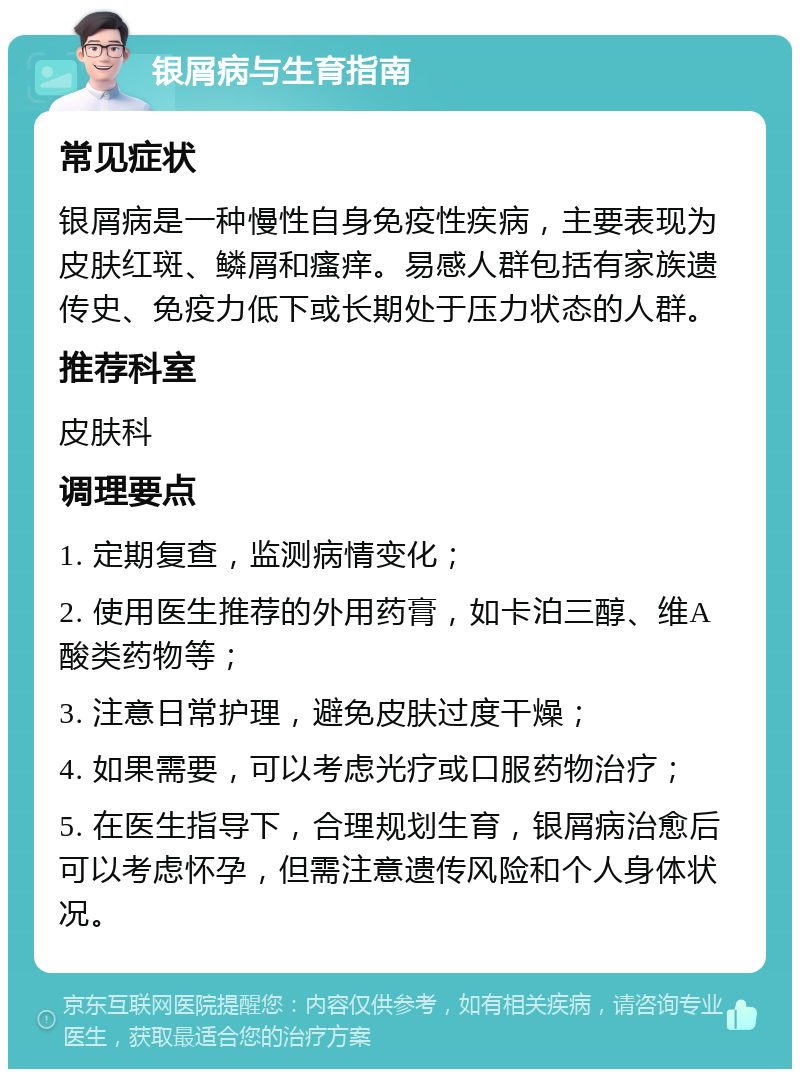 银屑病与生育指南 常见症状 银屑病是一种慢性自身免疫性疾病，主要表现为皮肤红斑、鳞屑和瘙痒。易感人群包括有家族遗传史、免疫力低下或长期处于压力状态的人群。 推荐科室 皮肤科 调理要点 1. 定期复查，监测病情变化； 2. 使用医生推荐的外用药膏，如卡泊三醇、维A酸类药物等； 3. 注意日常护理，避免皮肤过度干燥； 4. 如果需要，可以考虑光疗或口服药物治疗； 5. 在医生指导下，合理规划生育，银屑病治愈后可以考虑怀孕，但需注意遗传风险和个人身体状况。