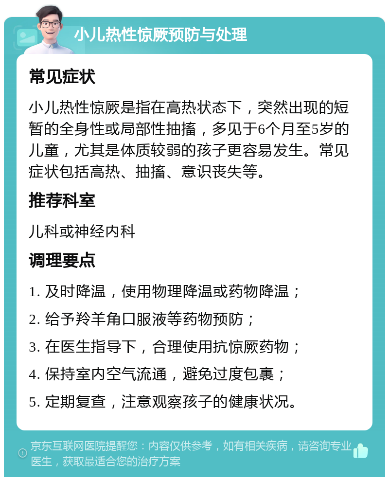 小儿热性惊厥预防与处理 常见症状 小儿热性惊厥是指在高热状态下，突然出现的短暂的全身性或局部性抽搐，多见于6个月至5岁的儿童，尤其是体质较弱的孩子更容易发生。常见症状包括高热、抽搐、意识丧失等。 推荐科室 儿科或神经内科 调理要点 1. 及时降温，使用物理降温或药物降温； 2. 给予羚羊角口服液等药物预防； 3. 在医生指导下，合理使用抗惊厥药物； 4. 保持室内空气流通，避免过度包裹； 5. 定期复查，注意观察孩子的健康状况。