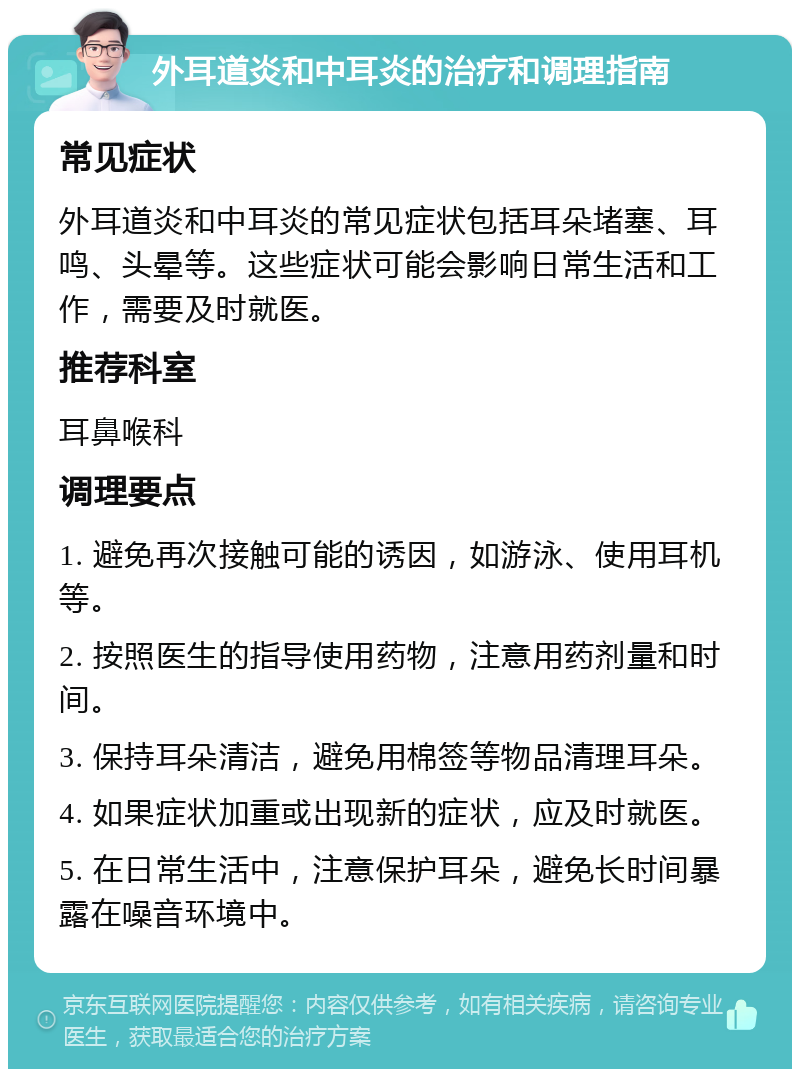 外耳道炎和中耳炎的治疗和调理指南 常见症状 外耳道炎和中耳炎的常见症状包括耳朵堵塞、耳鸣、头晕等。这些症状可能会影响日常生活和工作，需要及时就医。 推荐科室 耳鼻喉科 调理要点 1. 避免再次接触可能的诱因，如游泳、使用耳机等。 2. 按照医生的指导使用药物，注意用药剂量和时间。 3. 保持耳朵清洁，避免用棉签等物品清理耳朵。 4. 如果症状加重或出现新的症状，应及时就医。 5. 在日常生活中，注意保护耳朵，避免长时间暴露在噪音环境中。