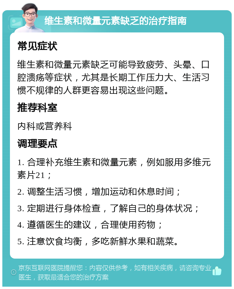 维生素和微量元素缺乏的治疗指南 常见症状 维生素和微量元素缺乏可能导致疲劳、头晕、口腔溃疡等症状，尤其是长期工作压力大、生活习惯不规律的人群更容易出现这些问题。 推荐科室 内科或营养科 调理要点 1. 合理补充维生素和微量元素，例如服用多维元素片21； 2. 调整生活习惯，增加运动和休息时间； 3. 定期进行身体检查，了解自己的身体状况； 4. 遵循医生的建议，合理使用药物； 5. 注意饮食均衡，多吃新鲜水果和蔬菜。