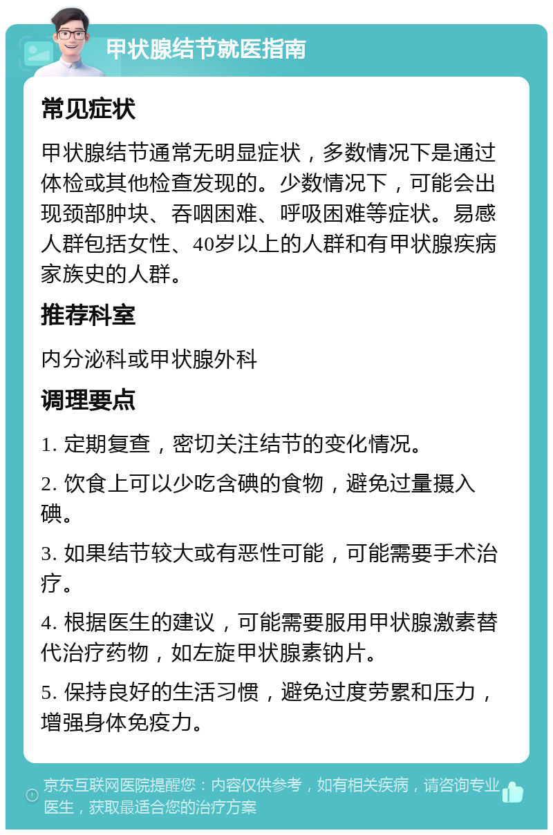 甲状腺结节就医指南 常见症状 甲状腺结节通常无明显症状，多数情况下是通过体检或其他检查发现的。少数情况下，可能会出现颈部肿块、吞咽困难、呼吸困难等症状。易感人群包括女性、40岁以上的人群和有甲状腺疾病家族史的人群。 推荐科室 内分泌科或甲状腺外科 调理要点 1. 定期复查，密切关注结节的变化情况。 2. 饮食上可以少吃含碘的食物，避免过量摄入碘。 3. 如果结节较大或有恶性可能，可能需要手术治疗。 4. 根据医生的建议，可能需要服用甲状腺激素替代治疗药物，如左旋甲状腺素钠片。 5. 保持良好的生活习惯，避免过度劳累和压力，增强身体免疫力。