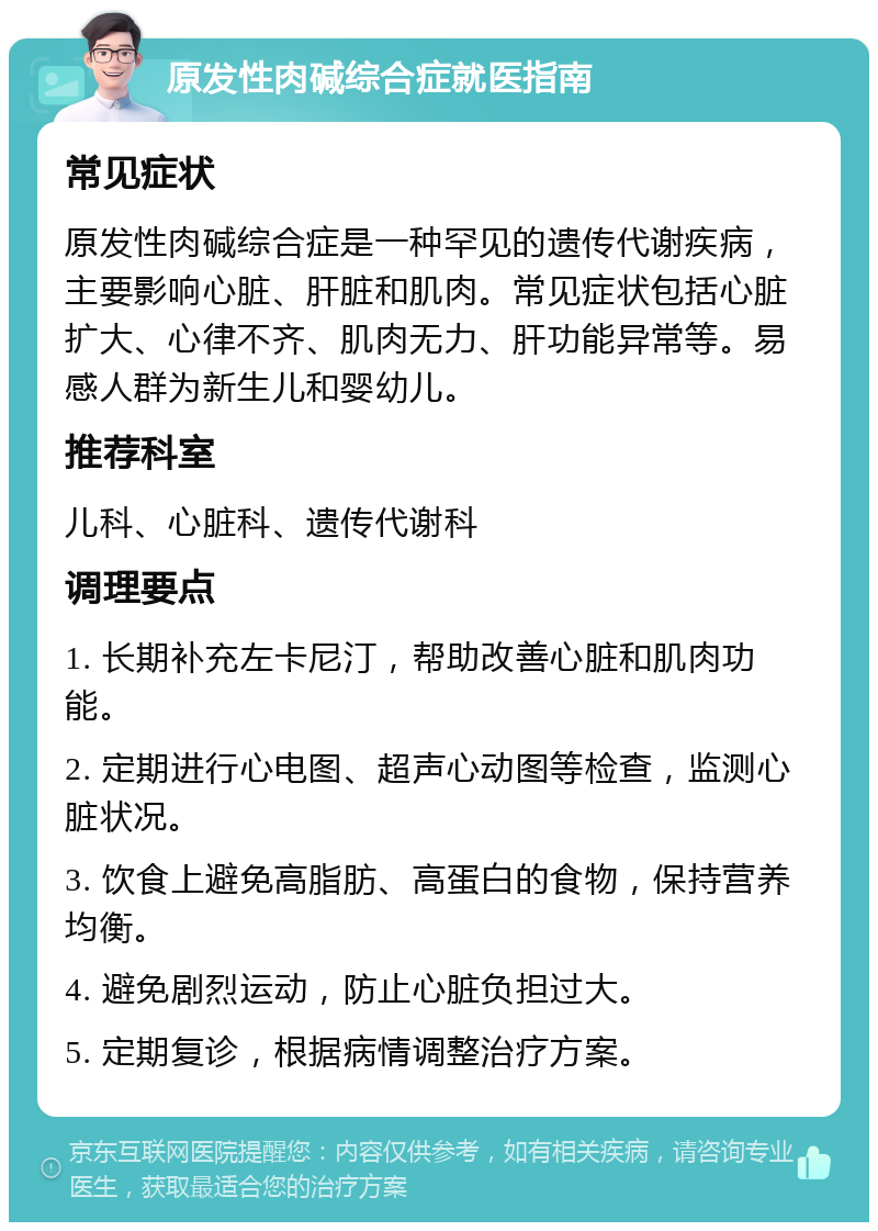 原发性肉碱综合症就医指南 常见症状 原发性肉碱综合症是一种罕见的遗传代谢疾病，主要影响心脏、肝脏和肌肉。常见症状包括心脏扩大、心律不齐、肌肉无力、肝功能异常等。易感人群为新生儿和婴幼儿。 推荐科室 儿科、心脏科、遗传代谢科 调理要点 1. 长期补充左卡尼汀，帮助改善心脏和肌肉功能。 2. 定期进行心电图、超声心动图等检查，监测心脏状况。 3. 饮食上避免高脂肪、高蛋白的食物，保持营养均衡。 4. 避免剧烈运动，防止心脏负担过大。 5. 定期复诊，根据病情调整治疗方案。