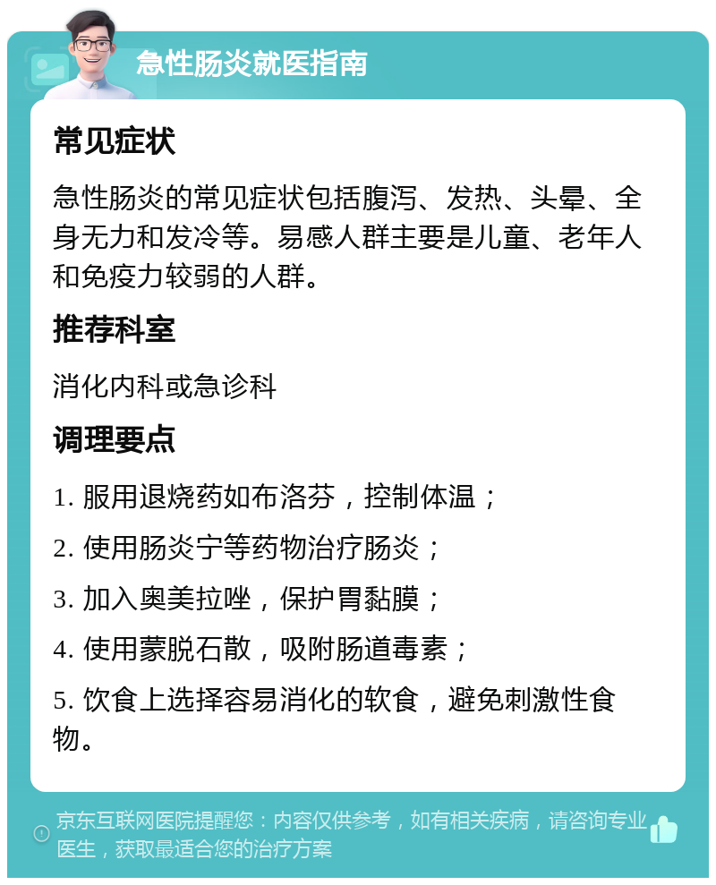 急性肠炎就医指南 常见症状 急性肠炎的常见症状包括腹泻、发热、头晕、全身无力和发冷等。易感人群主要是儿童、老年人和免疫力较弱的人群。 推荐科室 消化内科或急诊科 调理要点 1. 服用退烧药如布洛芬，控制体温； 2. 使用肠炎宁等药物治疗肠炎； 3. 加入奥美拉唑，保护胃黏膜； 4. 使用蒙脱石散，吸附肠道毒素； 5. 饮食上选择容易消化的软食，避免刺激性食物。