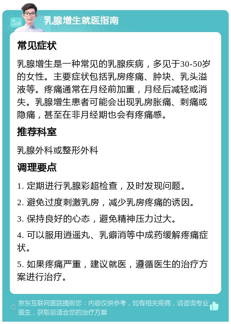 乳腺增生就医指南 常见症状 乳腺增生是一种常见的乳腺疾病，多见于30-50岁的女性。主要症状包括乳房疼痛、肿块、乳头溢液等。疼痛通常在月经前加重，月经后减轻或消失。乳腺增生患者可能会出现乳房胀痛、刺痛或隐痛，甚至在非月经期也会有疼痛感。 推荐科室 乳腺外科或整形外科 调理要点 1. 定期进行乳腺彩超检查，及时发现问题。 2. 避免过度刺激乳房，减少乳房疼痛的诱因。 3. 保持良好的心态，避免精神压力过大。 4. 可以服用逍遥丸、乳癖消等中成药缓解疼痛症状。 5. 如果疼痛严重，建议就医，遵循医生的治疗方案进行治疗。