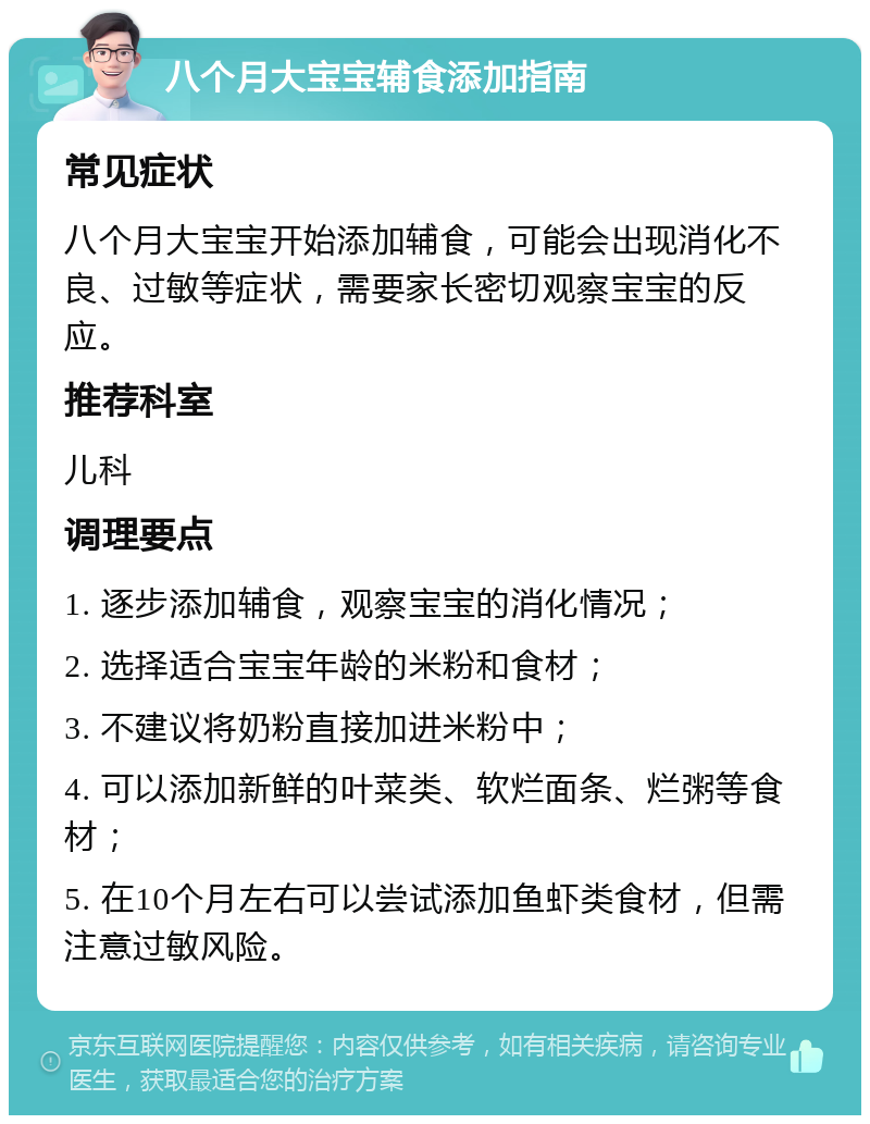 八个月大宝宝辅食添加指南 常见症状 八个月大宝宝开始添加辅食，可能会出现消化不良、过敏等症状，需要家长密切观察宝宝的反应。 推荐科室 儿科 调理要点 1. 逐步添加辅食，观察宝宝的消化情况； 2. 选择适合宝宝年龄的米粉和食材； 3. 不建议将奶粉直接加进米粉中； 4. 可以添加新鲜的叶菜类、软烂面条、烂粥等食材； 5. 在10个月左右可以尝试添加鱼虾类食材，但需注意过敏风险。