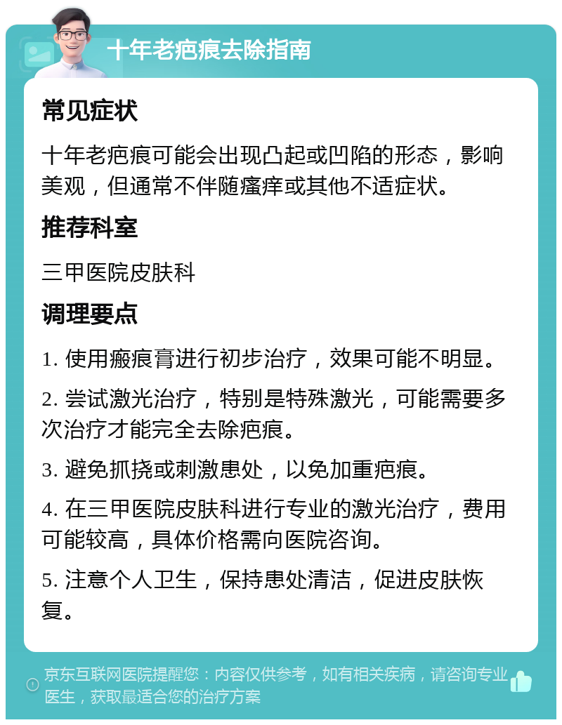 十年老疤痕去除指南 常见症状 十年老疤痕可能会出现凸起或凹陷的形态，影响美观，但通常不伴随瘙痒或其他不适症状。 推荐科室 三甲医院皮肤科 调理要点 1. 使用瘢痕膏进行初步治疗，效果可能不明显。 2. 尝试激光治疗，特别是特殊激光，可能需要多次治疗才能完全去除疤痕。 3. 避免抓挠或刺激患处，以免加重疤痕。 4. 在三甲医院皮肤科进行专业的激光治疗，费用可能较高，具体价格需向医院咨询。 5. 注意个人卫生，保持患处清洁，促进皮肤恢复。