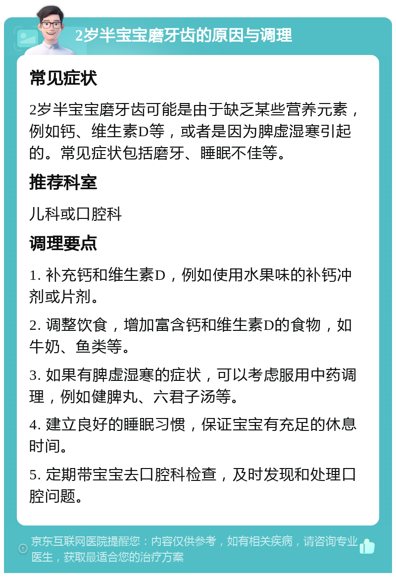 2岁半宝宝磨牙齿的原因与调理 常见症状 2岁半宝宝磨牙齿可能是由于缺乏某些营养元素，例如钙、维生素D等，或者是因为脾虚湿寒引起的。常见症状包括磨牙、睡眠不佳等。 推荐科室 儿科或口腔科 调理要点 1. 补充钙和维生素D，例如使用水果味的补钙冲剂或片剂。 2. 调整饮食，增加富含钙和维生素D的食物，如牛奶、鱼类等。 3. 如果有脾虚湿寒的症状，可以考虑服用中药调理，例如健脾丸、六君子汤等。 4. 建立良好的睡眠习惯，保证宝宝有充足的休息时间。 5. 定期带宝宝去口腔科检查，及时发现和处理口腔问题。