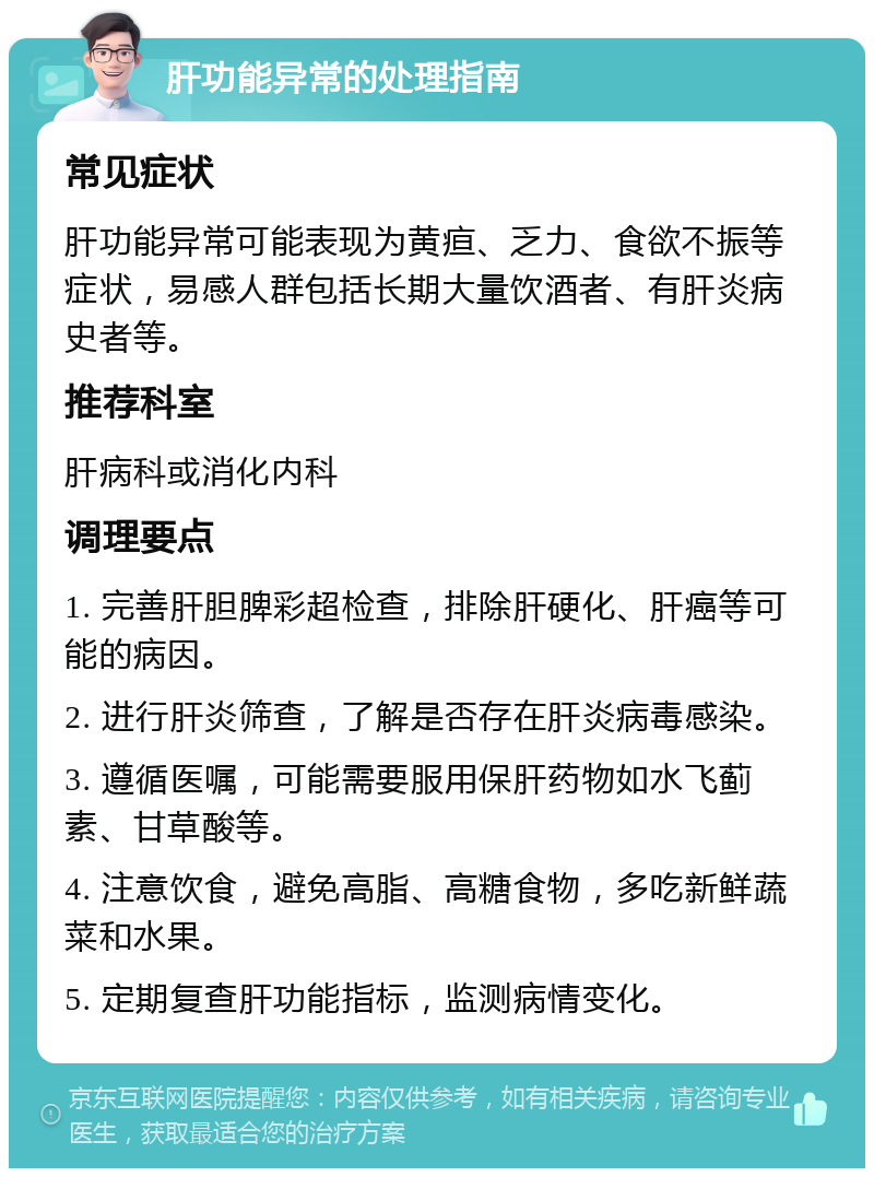 肝功能异常的处理指南 常见症状 肝功能异常可能表现为黄疸、乏力、食欲不振等症状，易感人群包括长期大量饮酒者、有肝炎病史者等。 推荐科室 肝病科或消化内科 调理要点 1. 完善肝胆脾彩超检查，排除肝硬化、肝癌等可能的病因。 2. 进行肝炎筛查，了解是否存在肝炎病毒感染。 3. 遵循医嘱，可能需要服用保肝药物如水飞蓟素、甘草酸等。 4. 注意饮食，避免高脂、高糖食物，多吃新鲜蔬菜和水果。 5. 定期复查肝功能指标，监测病情变化。