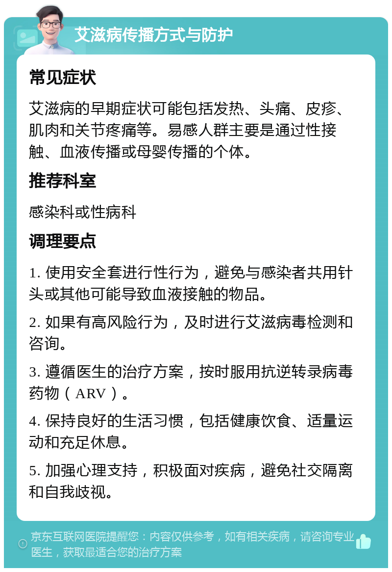 艾滋病传播方式与防护 常见症状 艾滋病的早期症状可能包括发热、头痛、皮疹、肌肉和关节疼痛等。易感人群主要是通过性接触、血液传播或母婴传播的个体。 推荐科室 感染科或性病科 调理要点 1. 使用安全套进行性行为，避免与感染者共用针头或其他可能导致血液接触的物品。 2. 如果有高风险行为，及时进行艾滋病毒检测和咨询。 3. 遵循医生的治疗方案，按时服用抗逆转录病毒药物（ARV）。 4. 保持良好的生活习惯，包括健康饮食、适量运动和充足休息。 5. 加强心理支持，积极面对疾病，避免社交隔离和自我歧视。