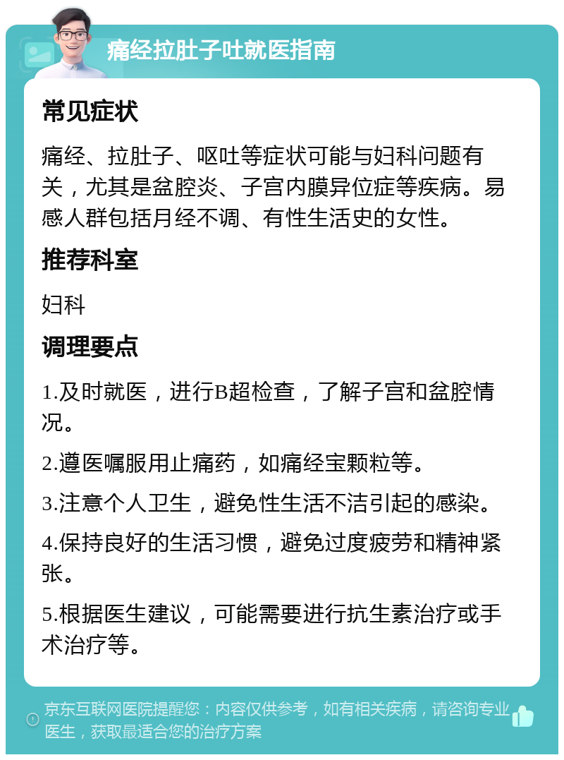 痛经拉肚子吐就医指南 常见症状 痛经、拉肚子、呕吐等症状可能与妇科问题有关，尤其是盆腔炎、子宫内膜异位症等疾病。易感人群包括月经不调、有性生活史的女性。 推荐科室 妇科 调理要点 1.及时就医，进行B超检查，了解子宫和盆腔情况。 2.遵医嘱服用止痛药，如痛经宝颗粒等。 3.注意个人卫生，避免性生活不洁引起的感染。 4.保持良好的生活习惯，避免过度疲劳和精神紧张。 5.根据医生建议，可能需要进行抗生素治疗或手术治疗等。