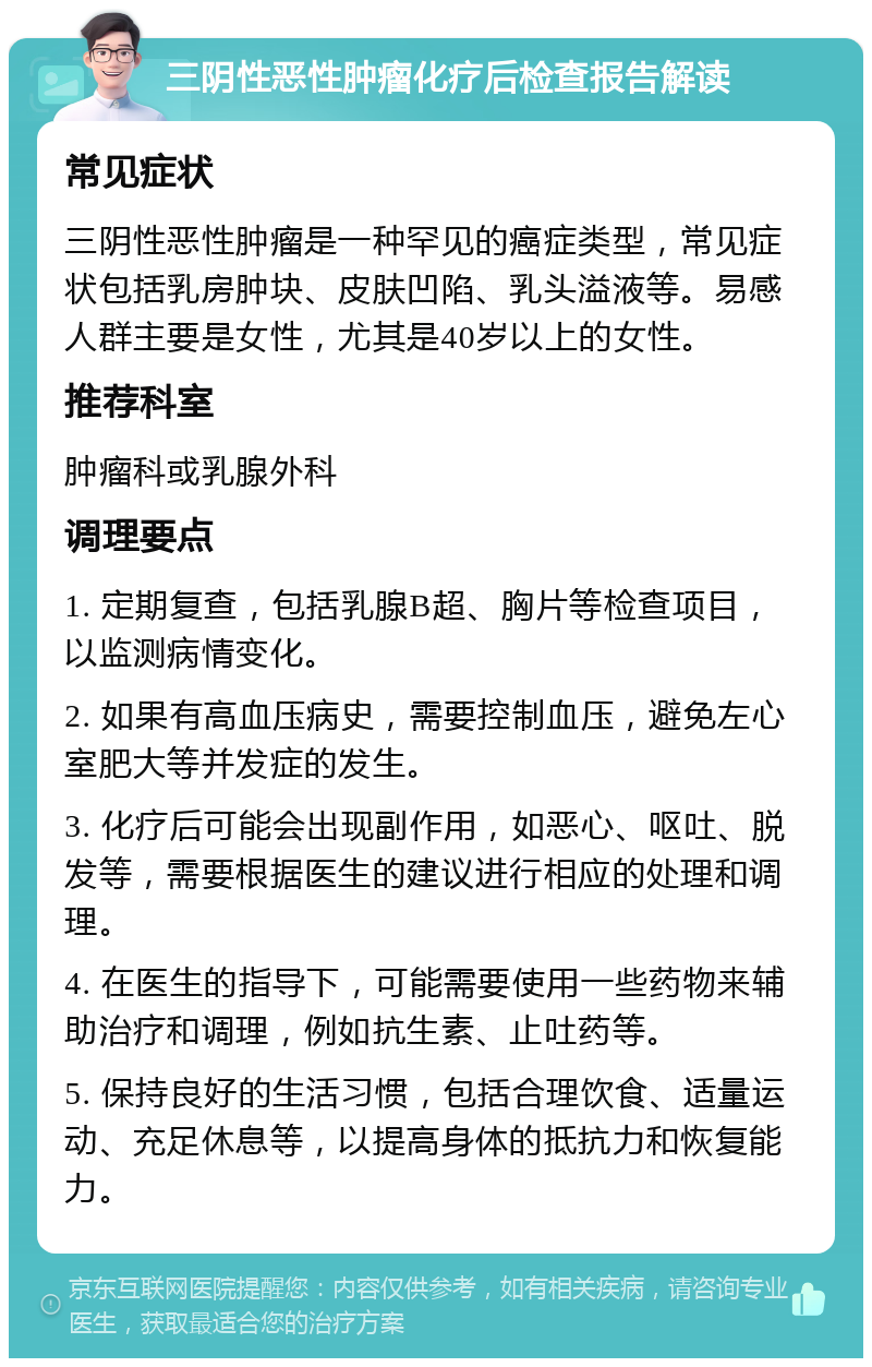 三阴性恶性肿瘤化疗后检查报告解读 常见症状 三阴性恶性肿瘤是一种罕见的癌症类型，常见症状包括乳房肿块、皮肤凹陷、乳头溢液等。易感人群主要是女性，尤其是40岁以上的女性。 推荐科室 肿瘤科或乳腺外科 调理要点 1. 定期复查，包括乳腺B超、胸片等检查项目，以监测病情变化。 2. 如果有高血压病史，需要控制血压，避免左心室肥大等并发症的发生。 3. 化疗后可能会出现副作用，如恶心、呕吐、脱发等，需要根据医生的建议进行相应的处理和调理。 4. 在医生的指导下，可能需要使用一些药物来辅助治疗和调理，例如抗生素、止吐药等。 5. 保持良好的生活习惯，包括合理饮食、适量运动、充足休息等，以提高身体的抵抗力和恢复能力。