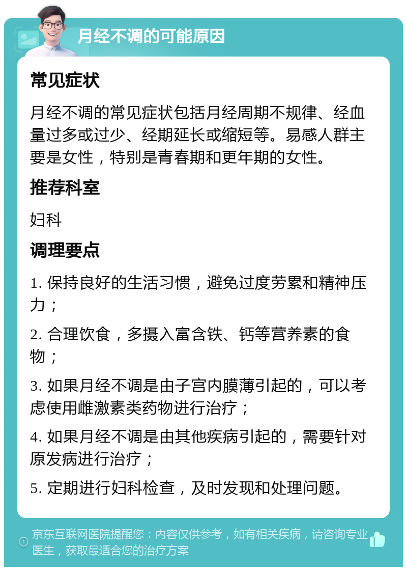 月经不调的可能原因 常见症状 月经不调的常见症状包括月经周期不规律、经血量过多或过少、经期延长或缩短等。易感人群主要是女性，特别是青春期和更年期的女性。 推荐科室 妇科 调理要点 1. 保持良好的生活习惯，避免过度劳累和精神压力； 2. 合理饮食，多摄入富含铁、钙等营养素的食物； 3. 如果月经不调是由子宫内膜薄引起的，可以考虑使用雌激素类药物进行治疗； 4. 如果月经不调是由其他疾病引起的，需要针对原发病进行治疗； 5. 定期进行妇科检查，及时发现和处理问题。