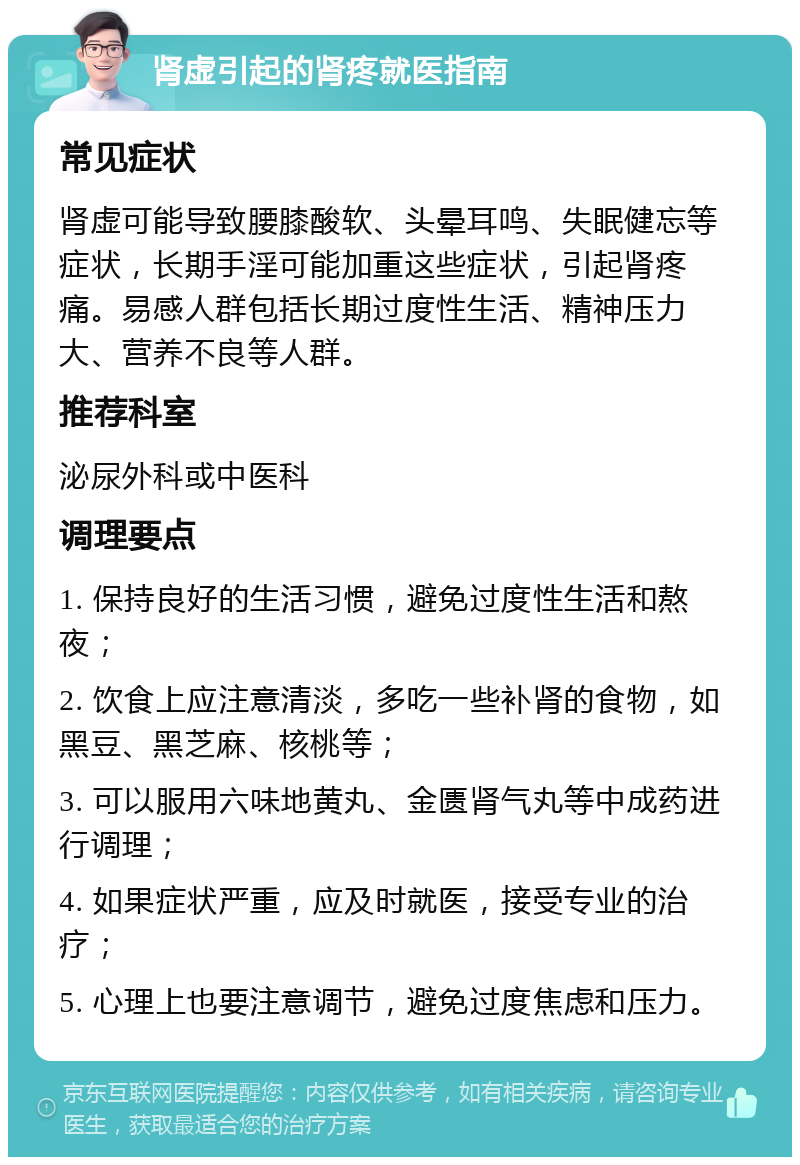 肾虚引起的肾疼就医指南 常见症状 肾虚可能导致腰膝酸软、头晕耳鸣、失眠健忘等症状，长期手淫可能加重这些症状，引起肾疼痛。易感人群包括长期过度性生活、精神压力大、营养不良等人群。 推荐科室 泌尿外科或中医科 调理要点 1. 保持良好的生活习惯，避免过度性生活和熬夜； 2. 饮食上应注意清淡，多吃一些补肾的食物，如黑豆、黑芝麻、核桃等； 3. 可以服用六味地黄丸、金匮肾气丸等中成药进行调理； 4. 如果症状严重，应及时就医，接受专业的治疗； 5. 心理上也要注意调节，避免过度焦虑和压力。