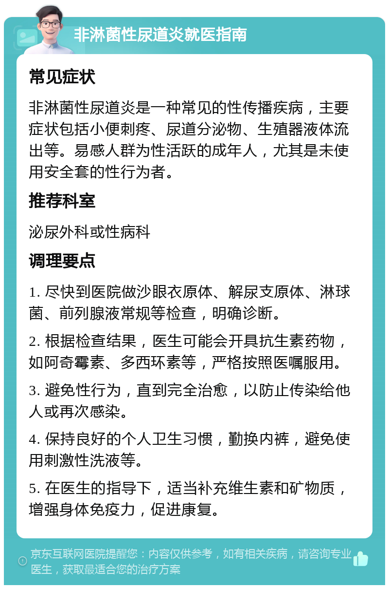 非淋菌性尿道炎就医指南 常见症状 非淋菌性尿道炎是一种常见的性传播疾病，主要症状包括小便刺疼、尿道分泌物、生殖器液体流出等。易感人群为性活跃的成年人，尤其是未使用安全套的性行为者。 推荐科室 泌尿外科或性病科 调理要点 1. 尽快到医院做沙眼衣原体、解尿支原体、淋球菌、前列腺液常规等检查，明确诊断。 2. 根据检查结果，医生可能会开具抗生素药物，如阿奇霉素、多西环素等，严格按照医嘱服用。 3. 避免性行为，直到完全治愈，以防止传染给他人或再次感染。 4. 保持良好的个人卫生习惯，勤换内裤，避免使用刺激性洗液等。 5. 在医生的指导下，适当补充维生素和矿物质，增强身体免疫力，促进康复。