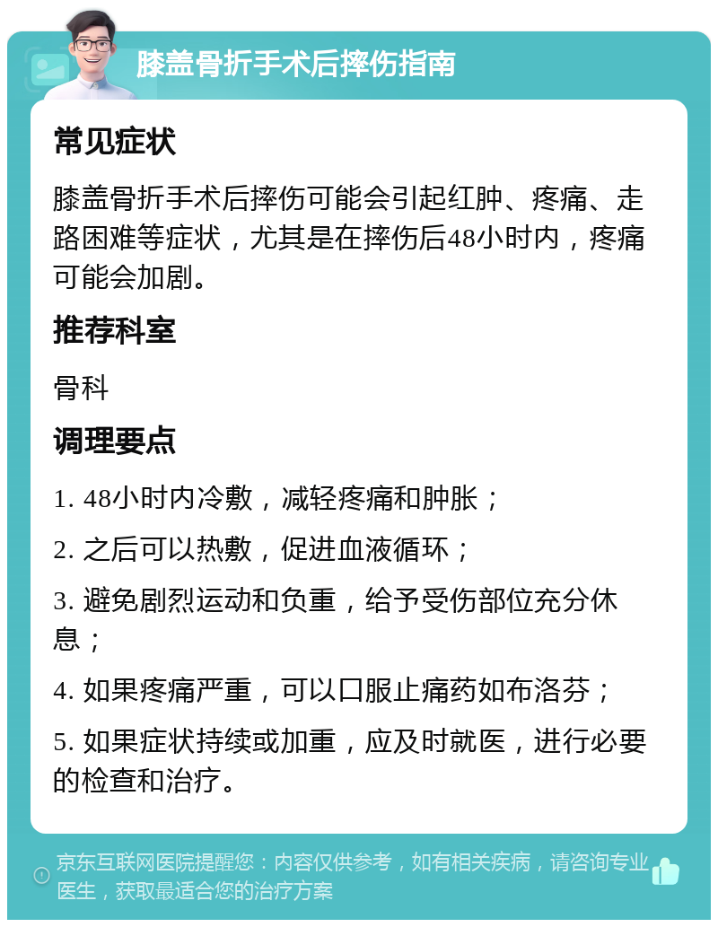 膝盖骨折手术后摔伤指南 常见症状 膝盖骨折手术后摔伤可能会引起红肿、疼痛、走路困难等症状，尤其是在摔伤后48小时内，疼痛可能会加剧。 推荐科室 骨科 调理要点 1. 48小时内冷敷，减轻疼痛和肿胀； 2. 之后可以热敷，促进血液循环； 3. 避免剧烈运动和负重，给予受伤部位充分休息； 4. 如果疼痛严重，可以口服止痛药如布洛芬； 5. 如果症状持续或加重，应及时就医，进行必要的检查和治疗。