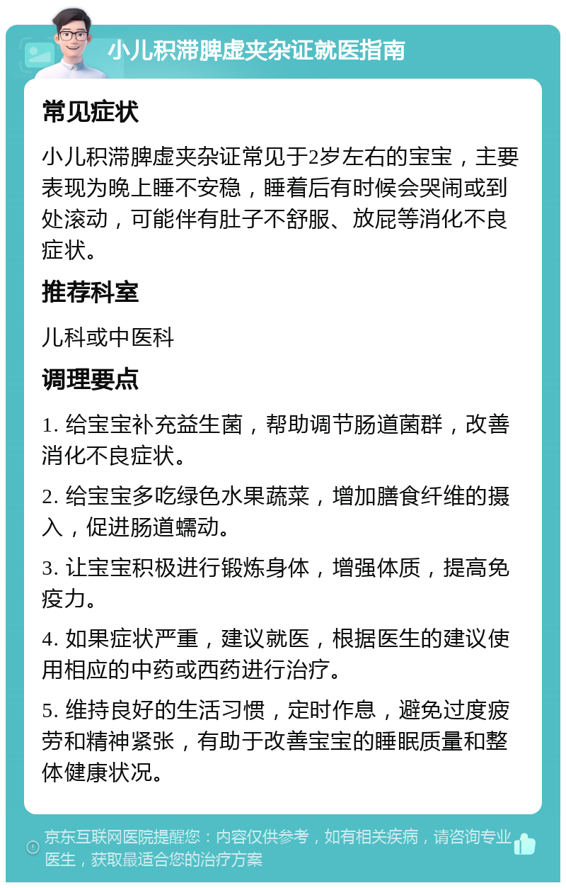 小儿积滞脾虚夹杂证就医指南 常见症状 小儿积滞脾虚夹杂证常见于2岁左右的宝宝，主要表现为晚上睡不安稳，睡着后有时候会哭闹或到处滚动，可能伴有肚子不舒服、放屁等消化不良症状。 推荐科室 儿科或中医科 调理要点 1. 给宝宝补充益生菌，帮助调节肠道菌群，改善消化不良症状。 2. 给宝宝多吃绿色水果蔬菜，增加膳食纤维的摄入，促进肠道蠕动。 3. 让宝宝积极进行锻炼身体，增强体质，提高免疫力。 4. 如果症状严重，建议就医，根据医生的建议使用相应的中药或西药进行治疗。 5. 维持良好的生活习惯，定时作息，避免过度疲劳和精神紧张，有助于改善宝宝的睡眠质量和整体健康状况。