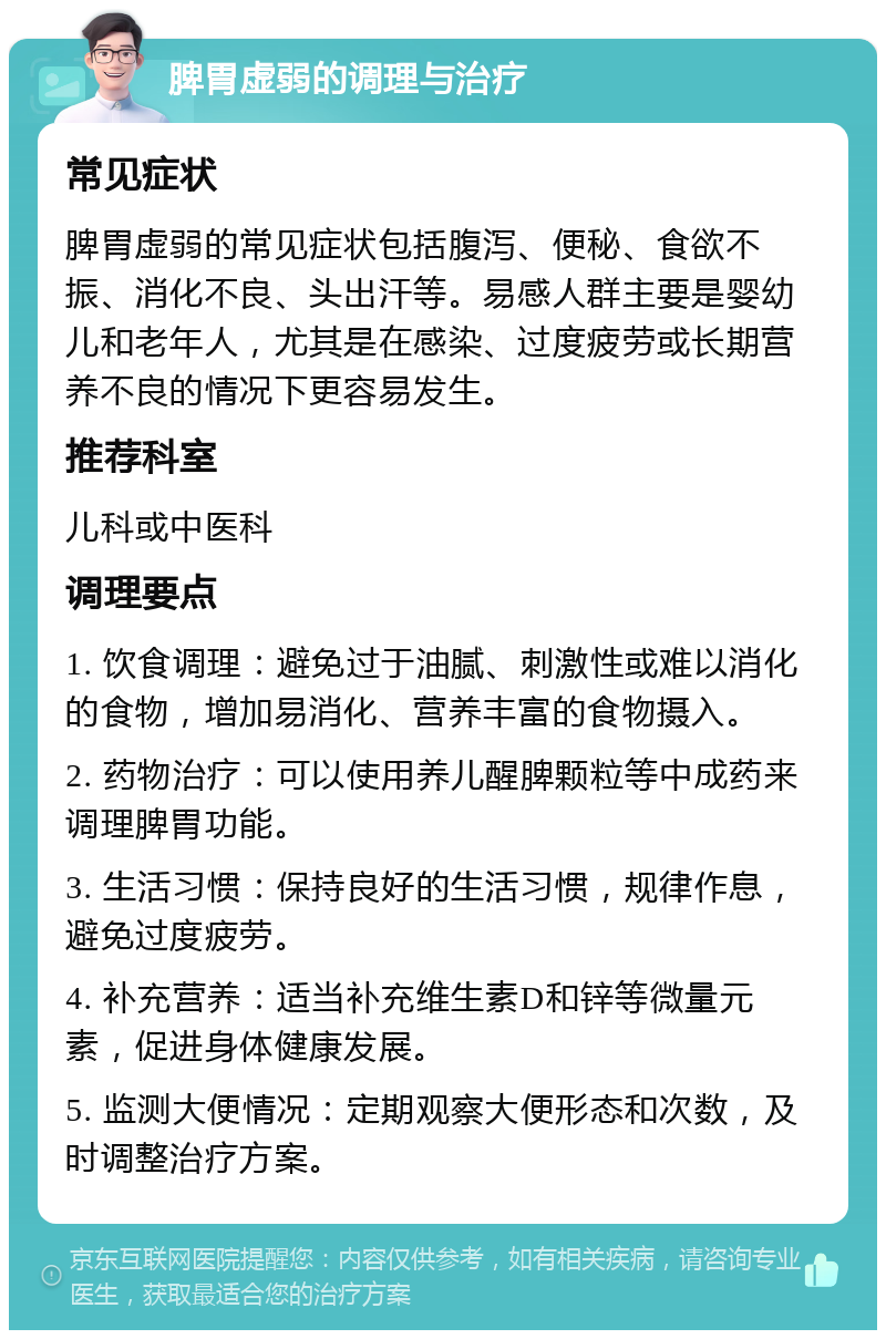 脾胃虚弱的调理与治疗 常见症状 脾胃虚弱的常见症状包括腹泻、便秘、食欲不振、消化不良、头出汗等。易感人群主要是婴幼儿和老年人，尤其是在感染、过度疲劳或长期营养不良的情况下更容易发生。 推荐科室 儿科或中医科 调理要点 1. 饮食调理：避免过于油腻、刺激性或难以消化的食物，增加易消化、营养丰富的食物摄入。 2. 药物治疗：可以使用养儿醒脾颗粒等中成药来调理脾胃功能。 3. 生活习惯：保持良好的生活习惯，规律作息，避免过度疲劳。 4. 补充营养：适当补充维生素D和锌等微量元素，促进身体健康发展。 5. 监测大便情况：定期观察大便形态和次数，及时调整治疗方案。