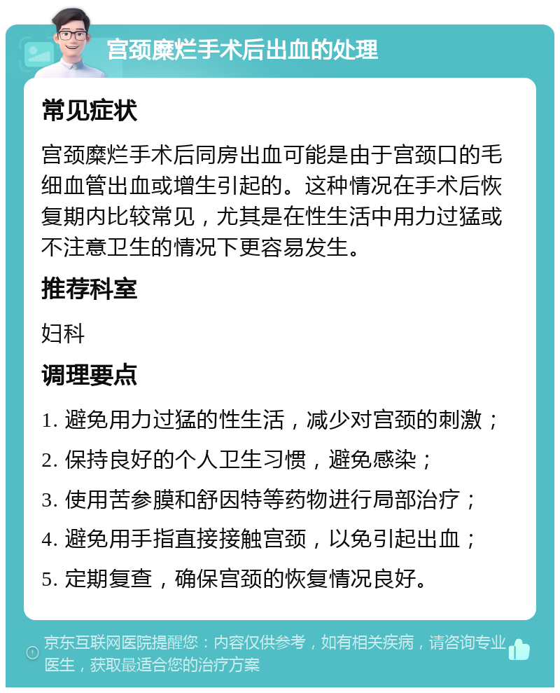 宫颈糜烂手术后出血的处理 常见症状 宫颈糜烂手术后同房出血可能是由于宫颈口的毛细血管出血或增生引起的。这种情况在手术后恢复期内比较常见，尤其是在性生活中用力过猛或不注意卫生的情况下更容易发生。 推荐科室 妇科 调理要点 1. 避免用力过猛的性生活，减少对宫颈的刺激； 2. 保持良好的个人卫生习惯，避免感染； 3. 使用苦参膜和舒因特等药物进行局部治疗； 4. 避免用手指直接接触宫颈，以免引起出血； 5. 定期复查，确保宫颈的恢复情况良好。